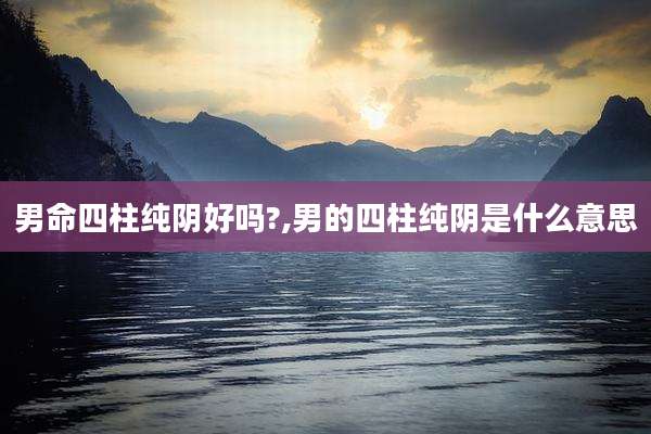 男命四柱纯阴好吗?,男的四柱纯阴是什么意思