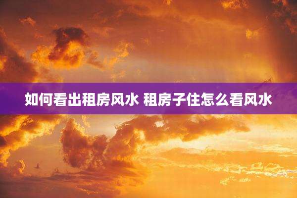 如何看出租房风水 租房子住怎么看风水