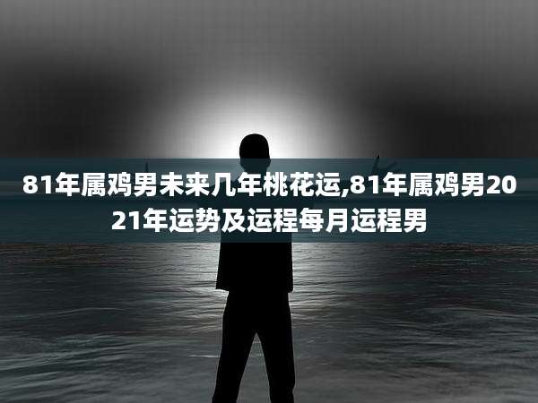 81年属鸡男未来几年桃花运,81年属鸡男2021年运势及运程每月运程男