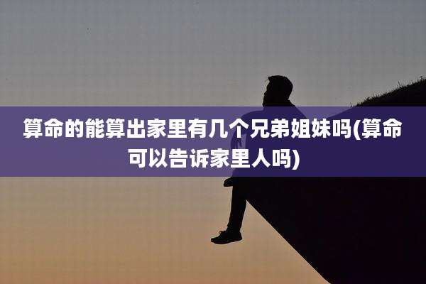 算命的能算出家里有几个兄弟姐妹吗(算命可以告诉家里人吗)