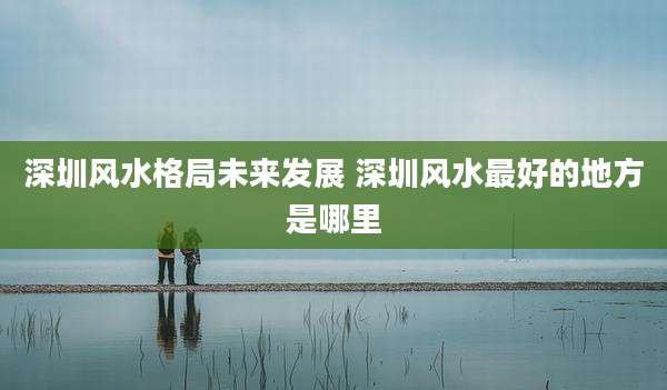 深圳风水格局未来发展 深圳风水最好的地方是哪里