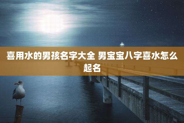 喜用水的男孩名字大全 男宝宝八字喜水怎么起名