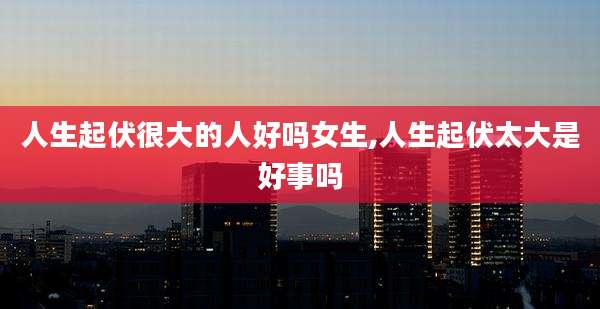 人生起伏很大的人好吗女生,人生起伏太大是好事吗
