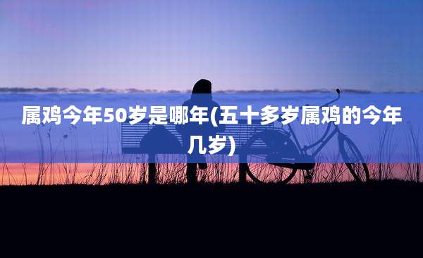 属鸡今年50岁是哪年(五十多岁属鸡的今年几岁)