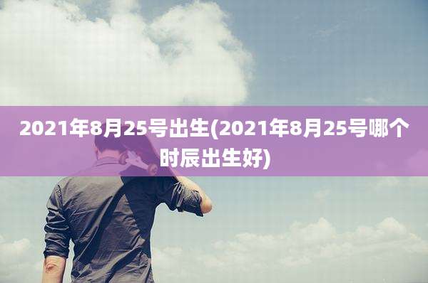 2021年8月25号出生(2021年8月25号哪个时辰出生好)