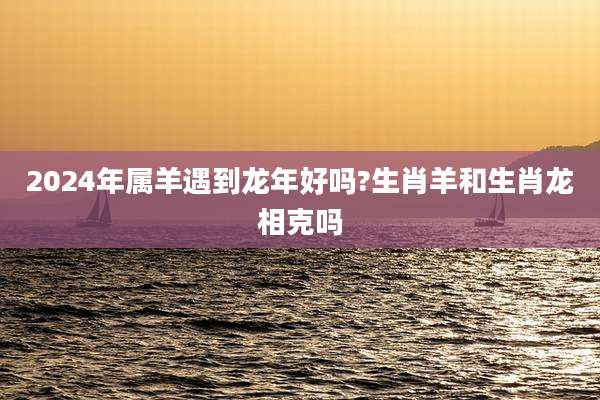 2024年属羊遇到龙年好吗?生肖羊和生肖龙相克吗