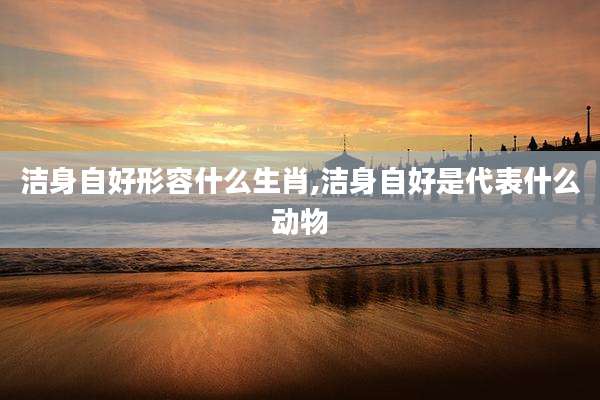 洁身自好形容什么生肖,洁身自好是代表什么动物