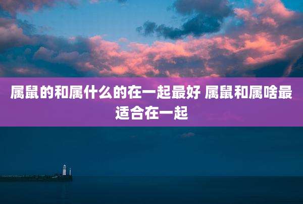 属鼠的和属什么的在一起最好 属鼠和属啥最适合在一起
