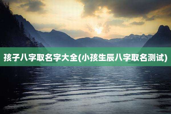 孩子八字取名字大全(小孩生辰八字取名测试)