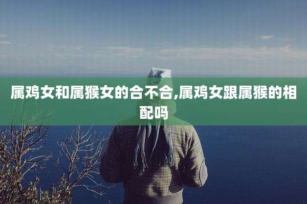 属鸡女和属猴女的合不合,属鸡女跟属猴的相配吗