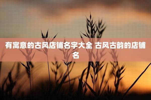 有寓意的古风店铺名字大全 古风古韵的店铺名