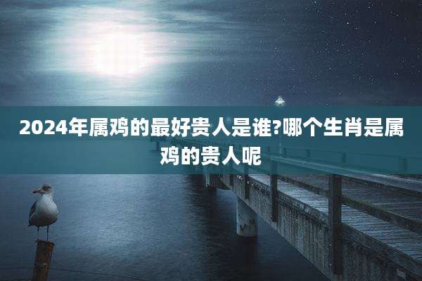 2024年属鸡的最好贵人是谁?哪个生肖是属鸡的贵人呢