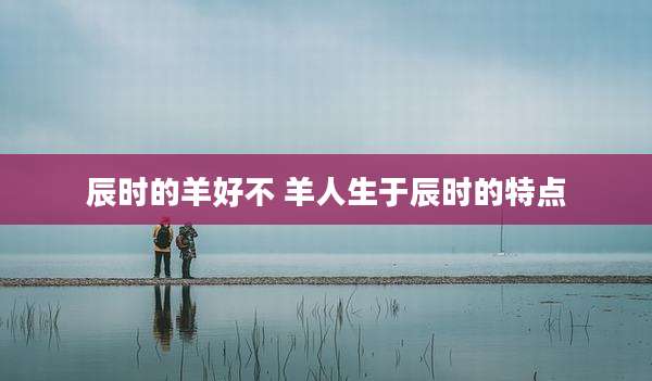 辰时的羊好不 羊人生于辰时的特点