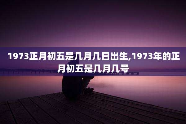 1973正月初五是几月几日出生,1973年的正月初五是几月几号
