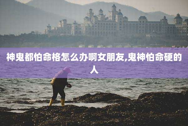 神鬼都怕命格怎么办啊女朋友,鬼神怕命硬的人