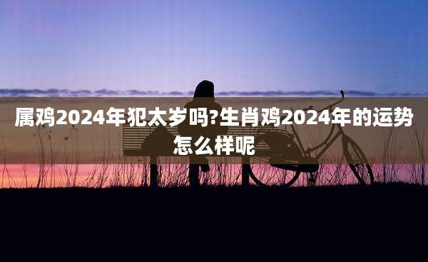 属鸡2024年犯太岁吗?生肖鸡2024年的运势怎么样呢