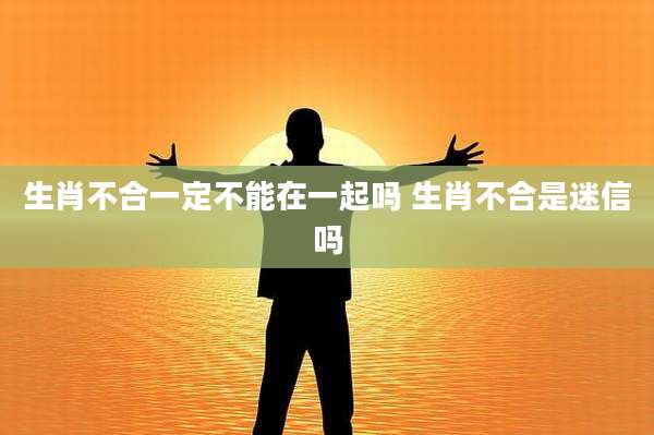 生肖不合一定不能在一起吗 生肖不合是迷信吗