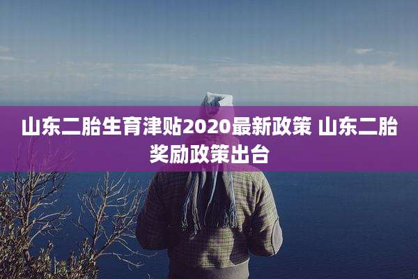 山东二胎生育津贴2020最新政策 山东二胎奖励政策出台