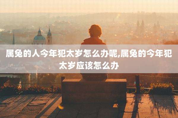 属兔的人今年犯太岁怎么办呢,属兔的今年犯太岁应该怎么办