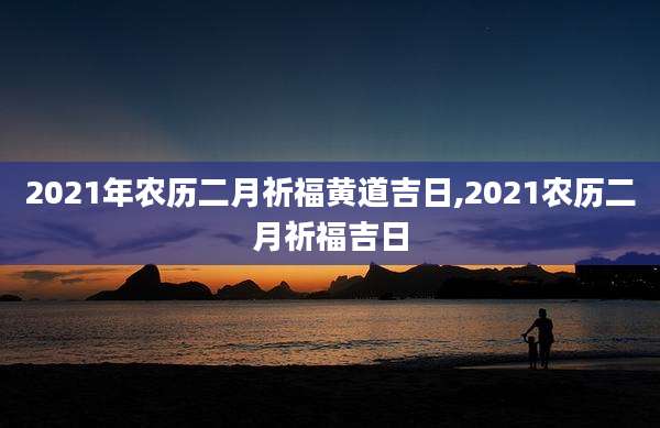 2021年农历二月祈福黄道吉日,2021农历二月祈福吉日