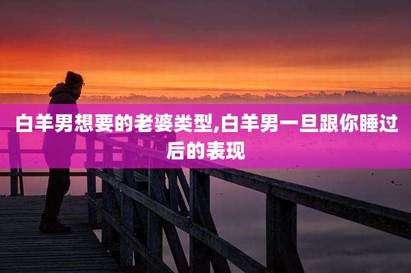 白羊男想要的老婆类型,白羊男一旦跟你睡过后的表现
