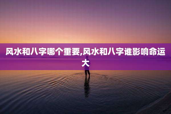 风水和八字哪个重要,风水和八字谁影响命运大