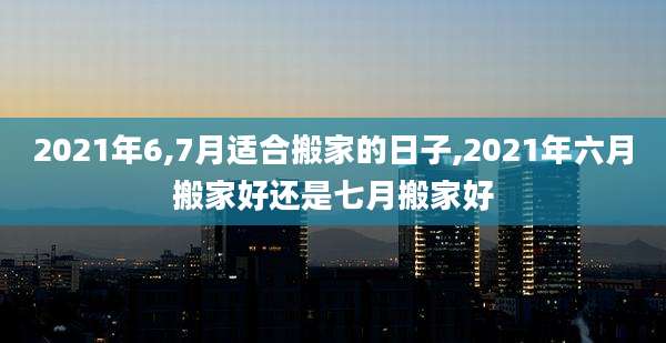 2021年6,7月适合搬家的日子,2021年六月搬家好还是七月搬家好