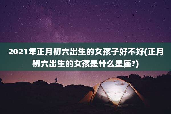 2021年正月初六出生的女孩子好不好(正月初六出生的女孩是什么星座?)