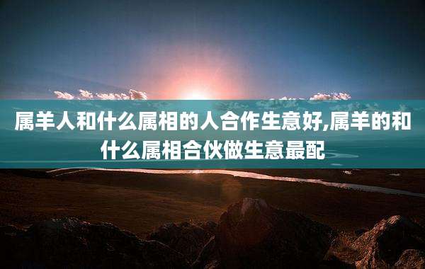 属羊人和什么属相的人合作生意好,属羊的和什么属相合伙做生意最配