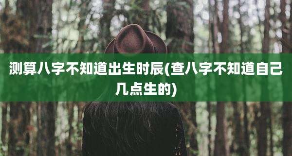测算八字不知道出生时辰(查八字不知道自己几点生的)