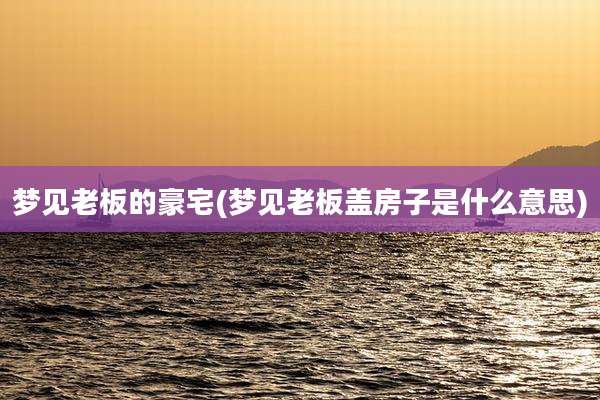 梦见老板的豪宅(梦见老板盖房子是什么意思)