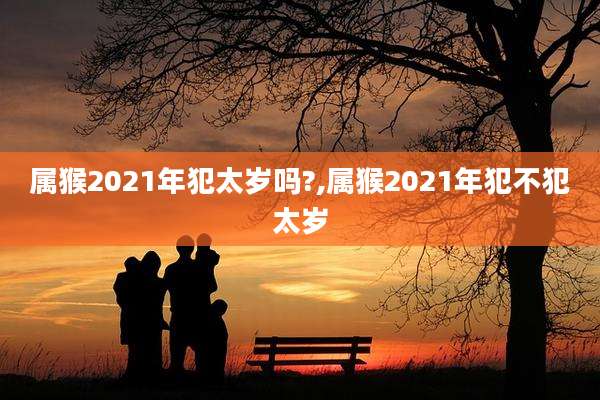 属猴2021年犯太岁吗?,属猴2021年犯不犯太岁
