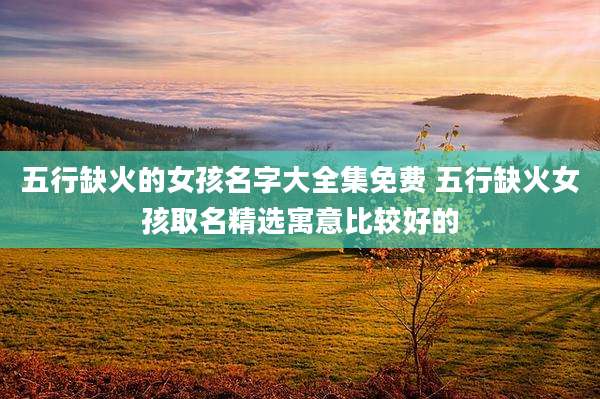 五行缺火的女孩名字大全集免费 五行缺火女孩取名精选寓意比较好的