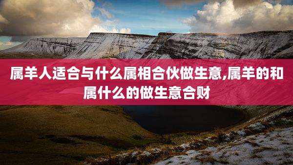 属羊人适合与什么属相合伙做生意,属羊的和属什么的做生意合财