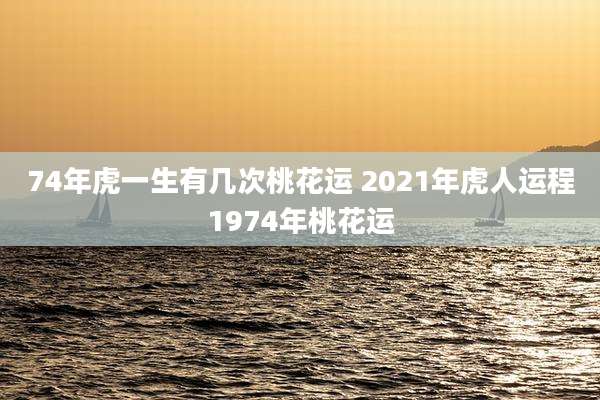 74年虎一生有几次桃花运 2021年虎人运程1974年桃花运