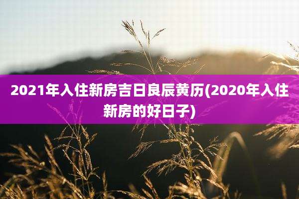 2021年入住新房吉日良辰黄历(2020年入住新房的好日子)