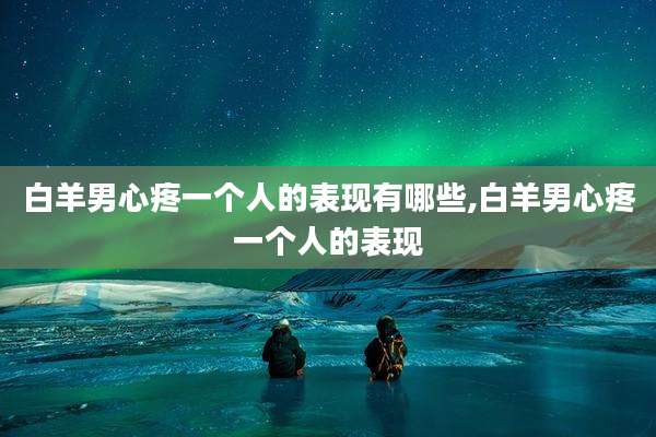 白羊男心疼一个人的表现有哪些,白羊男心疼一个人的表现