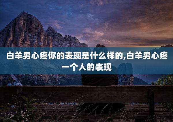 白羊男心疼你的表现是什么样的,白羊男心疼一个人的表现