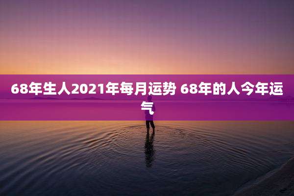 68年生人2021年每月运势 68年的人今年运气