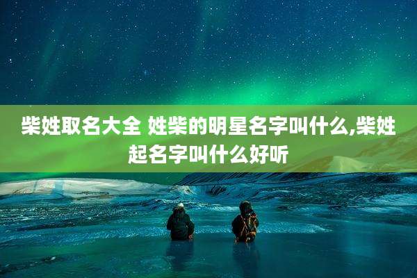 柴姓取名大全 姓柴的明星名字叫什么,柴姓起名字叫什么好听