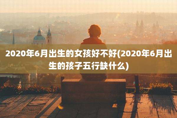 2020年6月出生的女孩好不好(2020年6月出生的孩子五行缺什么)
