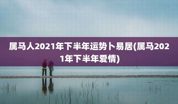 属马人2021年下半年运势卜易居(属马2021年下半年爱情)
