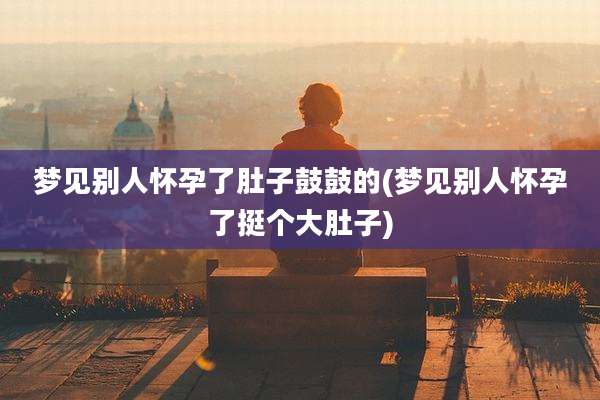 梦见别人怀孕了肚子鼓鼓的(梦见别人怀孕了挺个大肚子)
