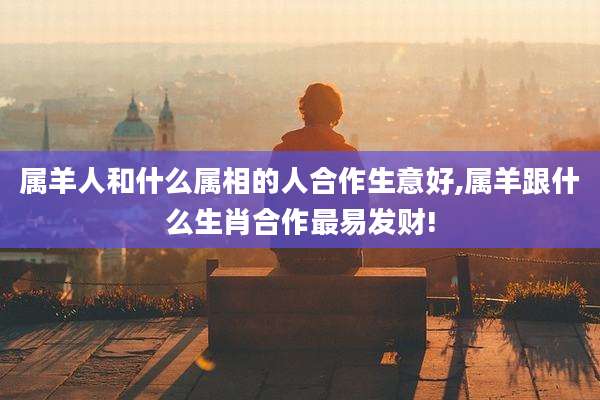 属羊人和什么属相的人合作生意好,属羊跟什么生肖合作最易发财!