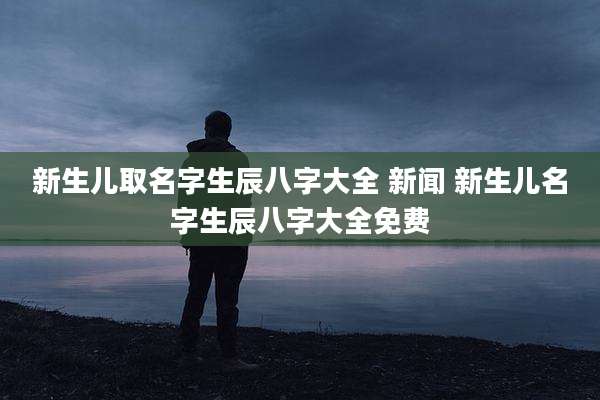 新生儿取名字生辰八字大全 新闻 新生儿名字生辰八字大全免费