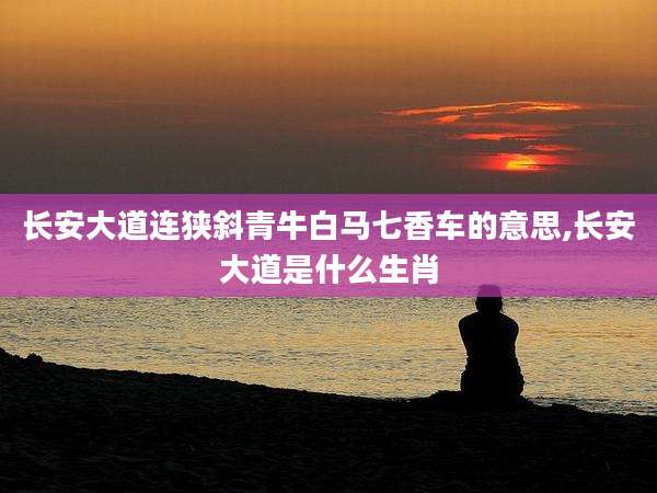 长安大道连狭斜青牛白马七香车的意思,长安大道是什么生肖