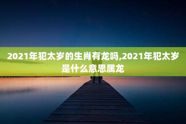 2021年犯太岁的生肖有龙吗,2021年犯太岁是什么意思属龙