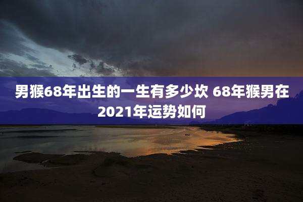 男猴68年出生的一生有多少坎 68年猴男在2021年运势如何