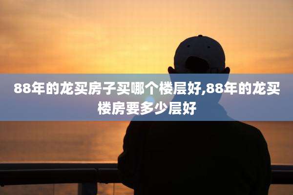 88年的龙买房子买哪个楼层好,88年的龙买楼房要多少层好