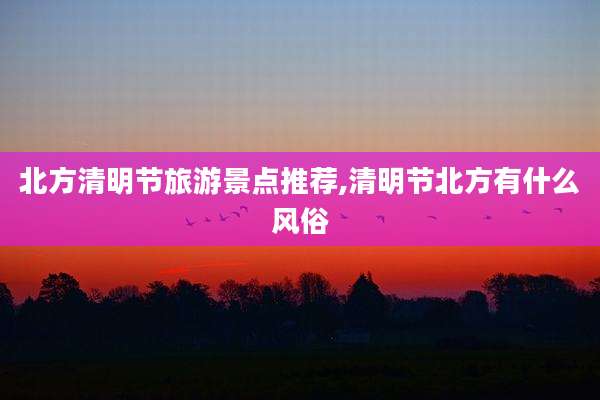 北方清明节旅游景点推荐,清明节北方有什么风俗